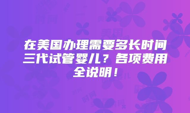 在美国办理需要多长时间三代试管婴儿?各项费用全说明!