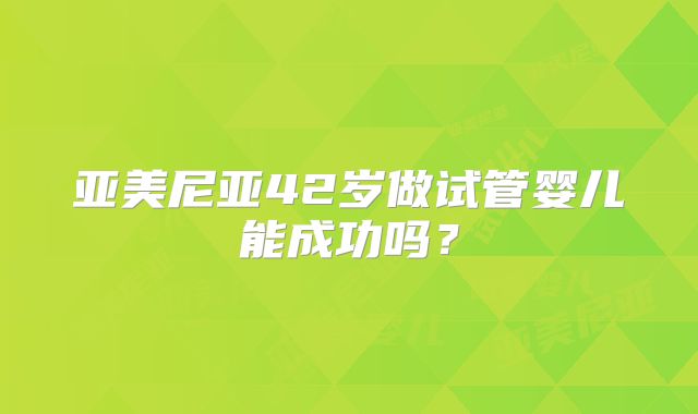 亚美尼亚42岁做试管婴儿能成功吗？