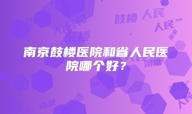 南京鼓楼医院和省人民医院哪个好?