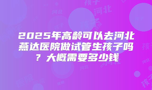2025年高龄可以去河北燕达医院做试管生孩子吗？大概需要多少钱