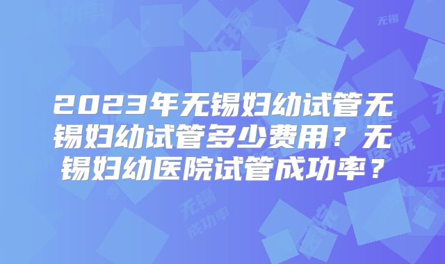 2023年无锡妇幼试管无锡妇幼试管多少费用?无锡妇幼医院试管成功率?
