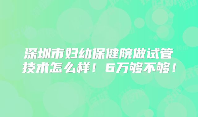 深圳市妇幼保健院做试管技术怎么样!6万够不够!