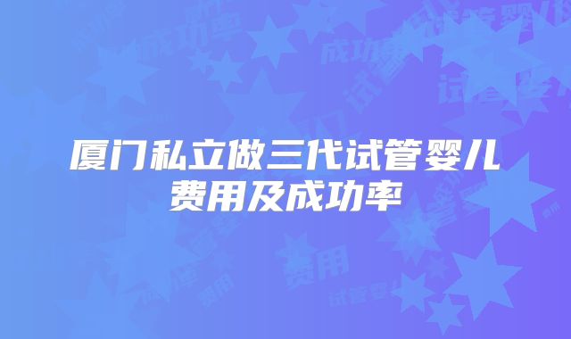 厦门私立做三代试管婴儿费用及成功率