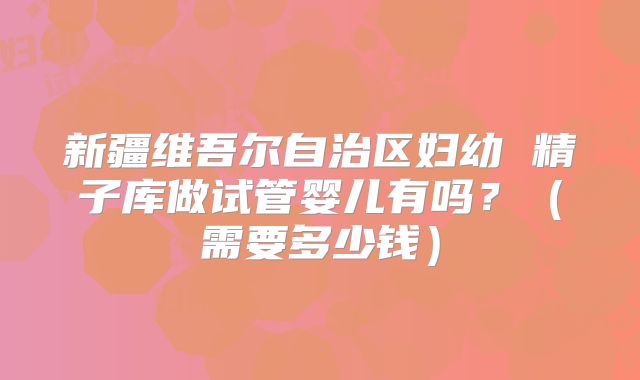 新疆维吾尔自治区妇幼 精子库做试管婴儿有吗?(需要多少钱)