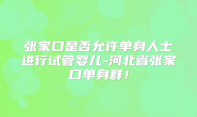 张家口是否允许单身人士进行试管婴儿-河北省张家口单身群！