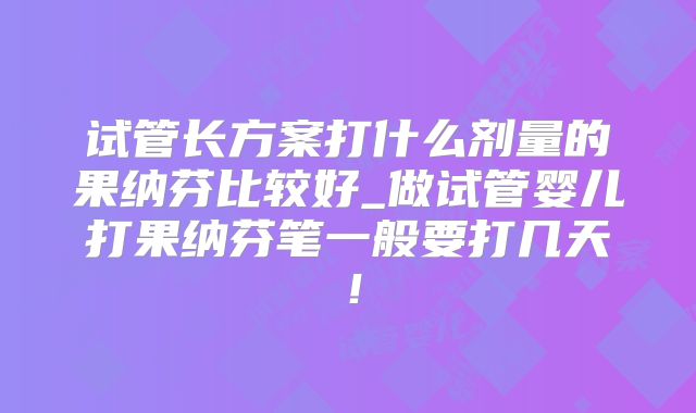 试管长方案打什么剂量的果纳芬比较好_做试管婴儿打果纳芬笔一般要打几天!