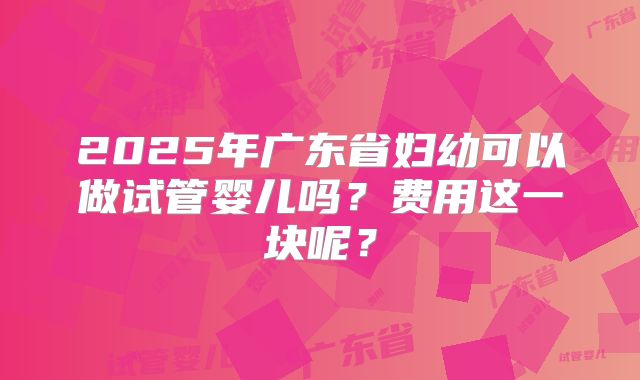 2025年广东省妇幼可以做试管婴儿吗？费用这一块呢？