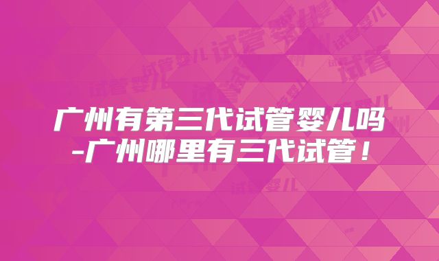广州有第三代试管婴儿吗-广州哪里有三代试管！