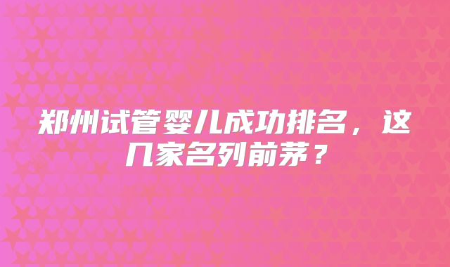 郑州试管婴儿成功排名，这几家名列前茅？