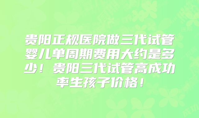 贵阳正规医院做三代试管婴儿单周期费用大约是多少!贵阳三代试管高成功率生孩子价格!