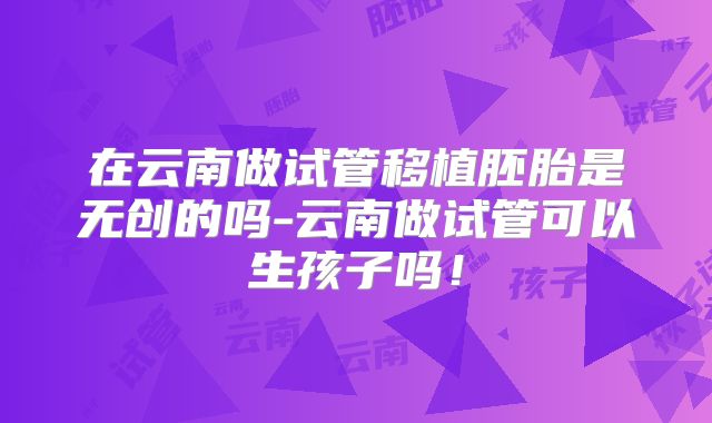 在云南做试管移植胚胎是无创的吗-云南做试管可以生孩子吗！