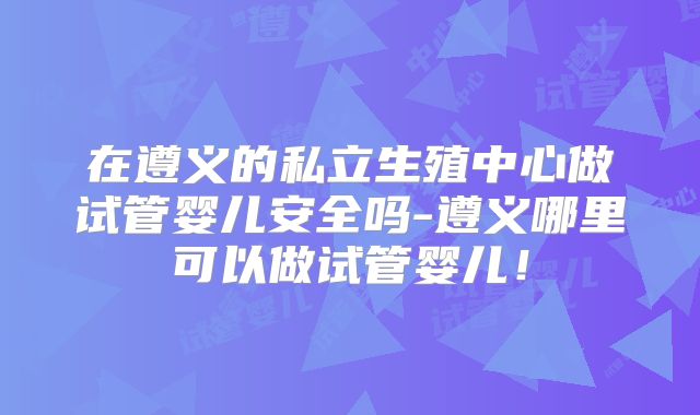 在遵义的私立生殖中心做试管婴儿安全吗-遵义哪里可以做试管婴儿！