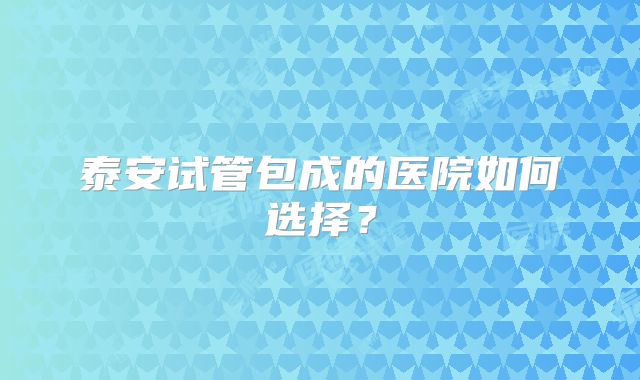 泰安试管包成的医院如何选择？