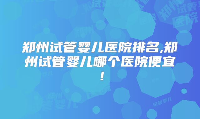 郑州试管婴儿医院排名,郑州试管婴儿哪个医院便宜！