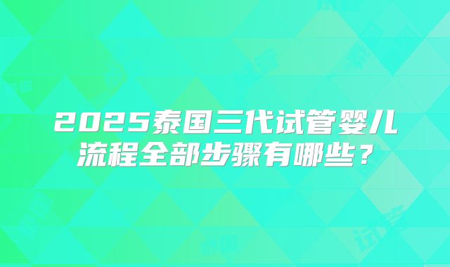 2025泰国三代试管婴儿流程全部步骤有哪些?