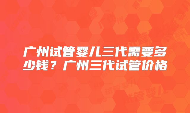广州试管婴儿三代需要多少钱？广州三代试管价格