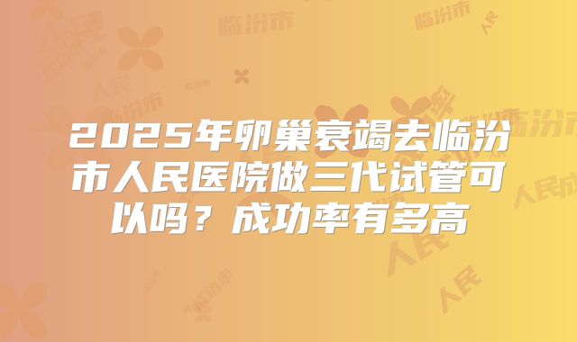 2025年卵巢衰竭去临汾市人民医院做三代试管可以吗？成功率有多高
