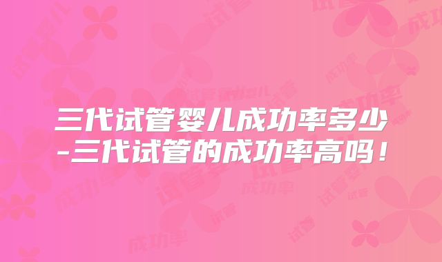 三代试管婴儿成功率多少-三代试管的成功率高吗！