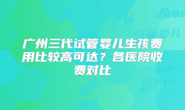 广州三代试管婴儿生孩费用比较高可达?各医院收费对比