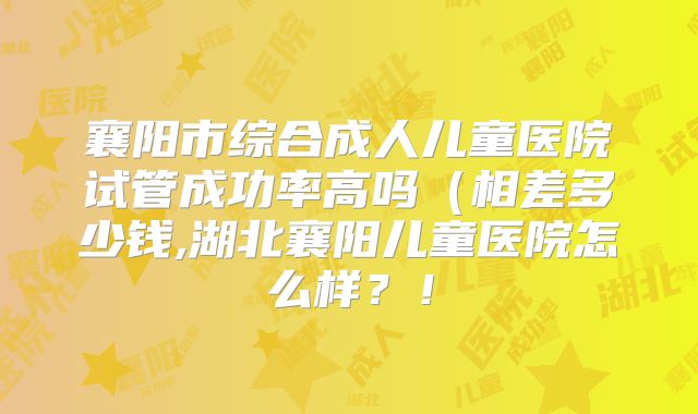襄阳市综合成人儿童医院试管成功率高吗（相差多少钱,湖北襄阳儿童医院怎么样？！