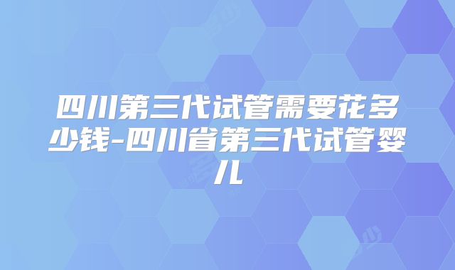 四川第三代试管需要花多少钱-四川省第三代试管婴儿