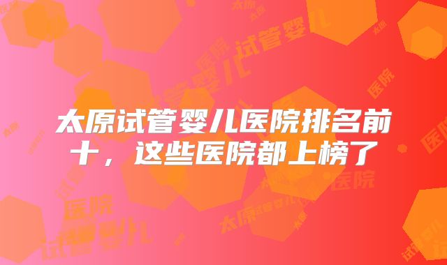 太原试管婴儿医院排名前十,这些医院都上榜了