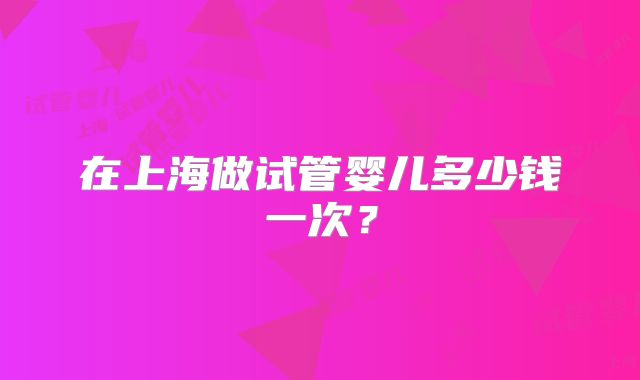 在上海做试管婴儿多少钱一次?