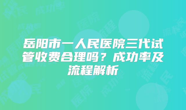 岳阳市一人民医院三代试管收费合理吗？成功率及流程解析