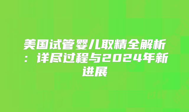 美国试管婴儿取精全解析：详尽过程与2024年新进展