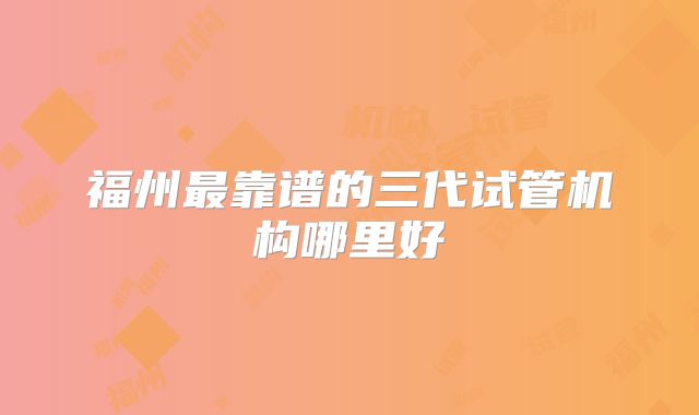 福州最靠谱的三代试管机构哪里好