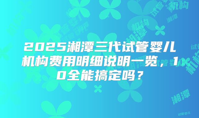2025湘潭三代试管婴儿机构费用明细说明一览，10全能搞定吗？