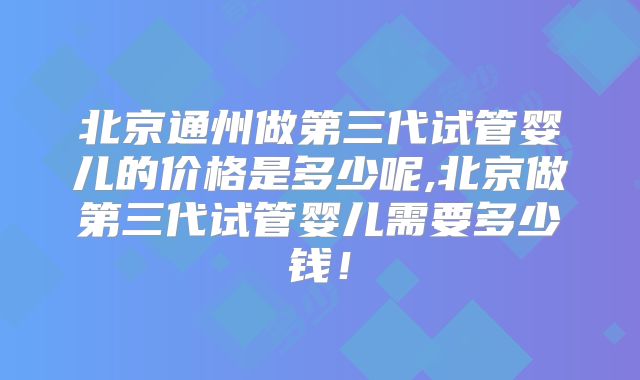 北京通州做第三代试管婴儿的价格是多少呢,北京做第三代试管婴儿需要多少钱！