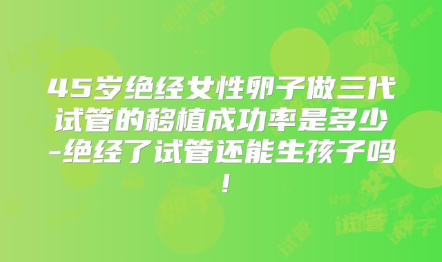 45岁绝经女性卵子做三代试管的移植成功率是多少-绝经了试管还能生孩子吗！