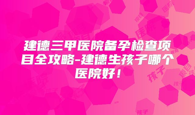 建德三甲医院备孕检查项目全攻略-建德生孩子哪个医院好！