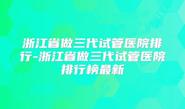 浙江省做三代试管医院排行-浙江省做三代试管医院排行榜最新