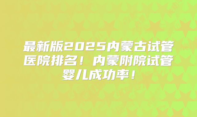 最新版2025内蒙古试管医院排名！内蒙附院试管婴儿成功率！