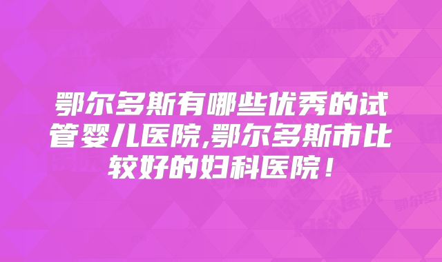 鄂尔多斯有哪些优秀的试管婴儿医院,鄂尔多斯市比较好的妇科医院！