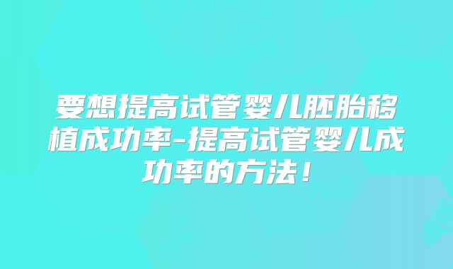 要想提高试管婴儿胚胎移植成功率-提高试管婴儿成功率的方法！