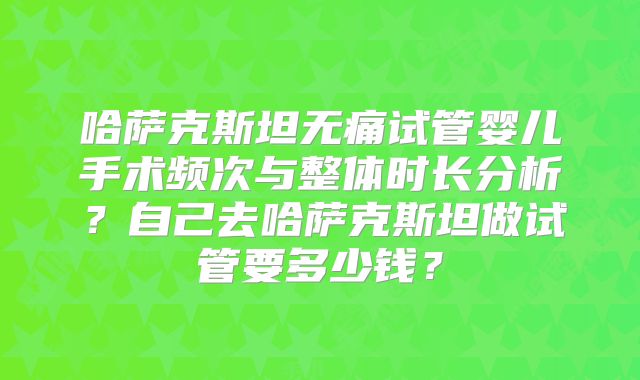 哈萨克斯坦无痛试管婴儿手术频次与整体时长分析？自己去哈萨克斯坦做试管要多少钱？