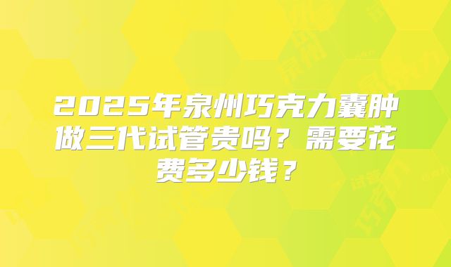 2025年泉州巧克力囊肿做三代试管贵吗？需要花费多少钱？