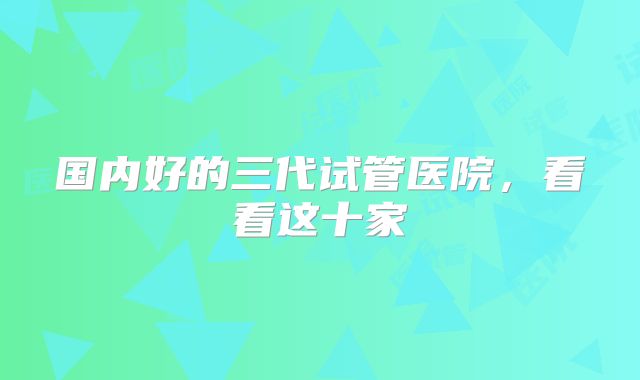 国内好的三代试管医院,看看这十家