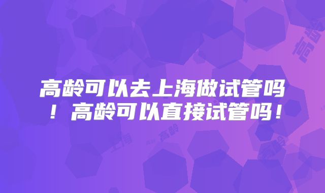 高龄可以去上海做试管吗!高龄可以直接试管吗!