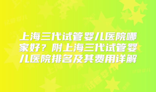上海三代试管婴儿医院哪家好？附上海三代试管婴儿医院排名及其费用详解