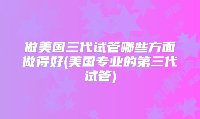 做美国三代试管哪些方面做得好(美国专业的第三代试管)