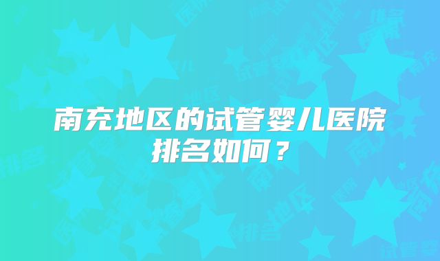 南充地区的试管婴儿医院排名如何？