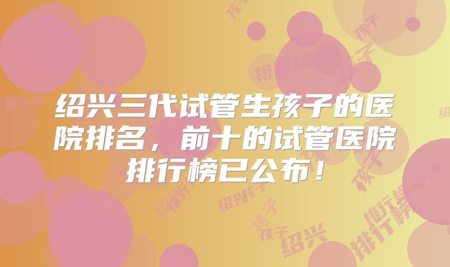 绍兴三代试管生孩子的医院排名，前十的试管医院排行榜已公布！