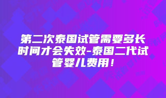 第二次泰国试管需要多长时间才会失效-泰国二代试管婴儿费用！