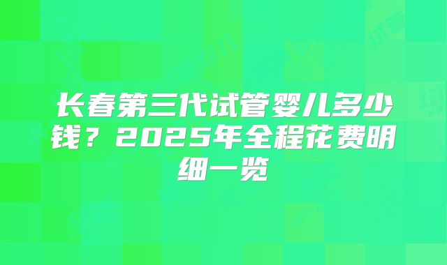 长春第三代试管婴儿多少钱？2025年全程花费明细一览
