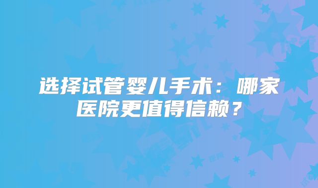 选择试管婴儿手术：哪家医院更值得信赖？