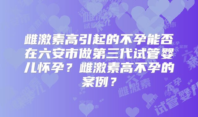 雌激素高引起的不孕能否在六安市做第三代试管婴儿怀孕？雌激素高不孕的案例？